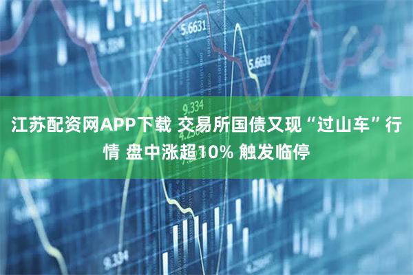 江苏配资网APP下载 交易所国债又现“过山车”行情 盘中涨超10% 触发临停
