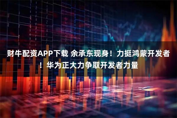 财牛配资APP下载 余承东现身！力挺鸿蒙开发者！华为正大力争取开发者力量