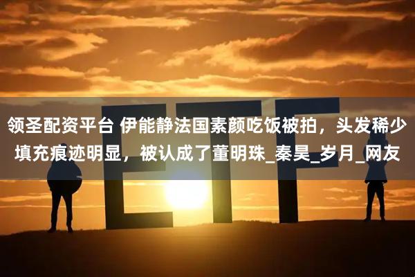 领圣配资平台 伊能静法国素颜吃饭被拍，头发稀少填充痕迹明显，被认成了董明珠_秦昊_岁月_网友