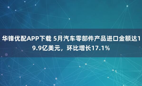 华锋优配APP下载 5月汽车零部件产品进口金额达19.9亿美元，环比增长17.1%