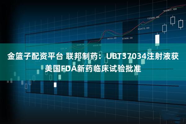 金篮子配资平台 联邦制药：UBT37034注射液获美国FDA新药临床试验批准