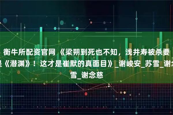 衡牛所配资官网 《梁朔到死也不知，浅井寿被杀要不是《潜渊》！这才是崔默的真面目》_谢峻安_苏雪_谢念慈