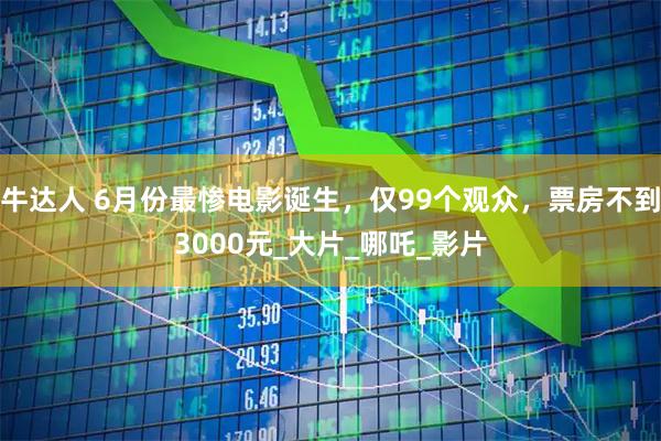 牛达人 6月份最惨电影诞生，仅99个观众，票房不到3000元_大片_哪吒_影片
