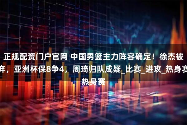 正规配资门户官网 中国男篮主力阵容确定!徐杰被弃,亚洲杯保8争4,周琦归队成疑_比赛_进攻_热身赛