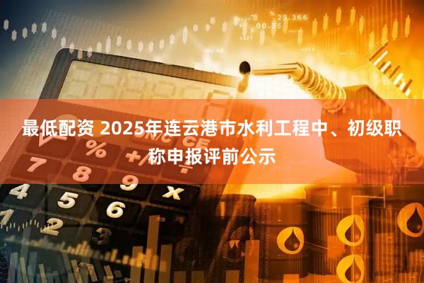 最低配资 2025年连云港市水利工程中、初级职称申报评前公示