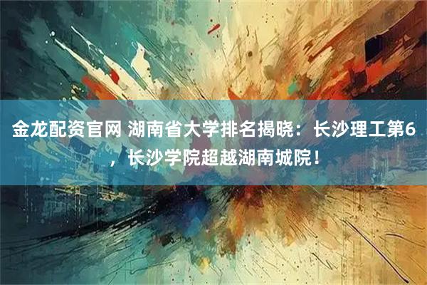 金龙配资官网 湖南省大学排名揭晓：长沙理工第6，长沙学院超越湖南城院！