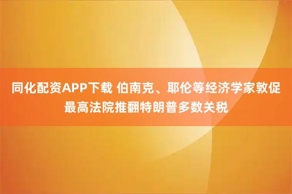 同化配资APP下载 伯南克、耶伦等经济学家敦促最高法院推翻特朗普多数关税