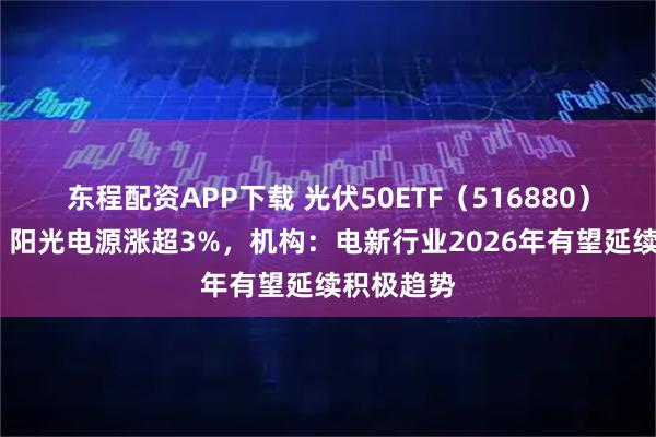 东程配资APP下载 光伏50ETF（516880）涨超1%，阳光电源涨超3%，机构：电新行业2026年有望延续积极趋势
