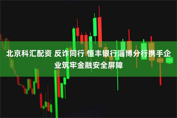 北京科汇配资 反诈同行 恒丰银行淄博分行携手企业筑牢金融安全屏障
