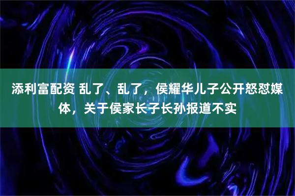 添利富配资 乱了、乱了，侯耀华儿子公开怒怼媒体，关于侯家长子长孙报道不实