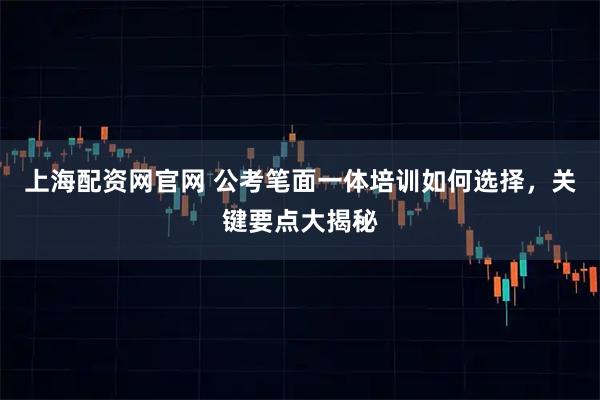 上海配资网官网 公考笔面一体培训如何选择，关键要点大揭秘