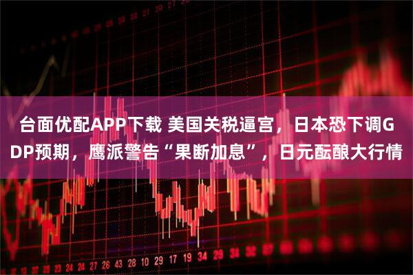 台面优配APP下载 美国关税逼宫，日本恐下调GDP预期，鹰派警告“果断加息”，日元酝酿大行情