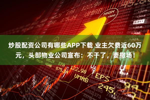 炒股配资公司有哪些APP下载 业主欠费近60万元，头部物业公司宣布：不干了，要撤场！