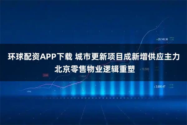 环球配资APP下载 城市更新项目成新增供应主力 北京零售物业逻辑重塑