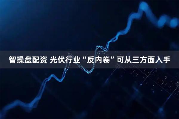 智操盘配资 光伏行业“反内卷”可从三方面入手