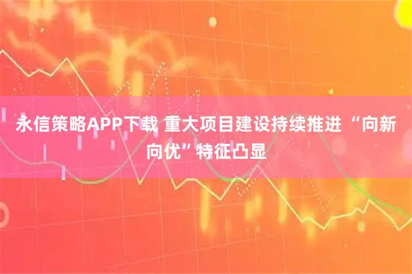 永信策略APP下载 重大项目建设持续推进 “向新向优”特征凸显