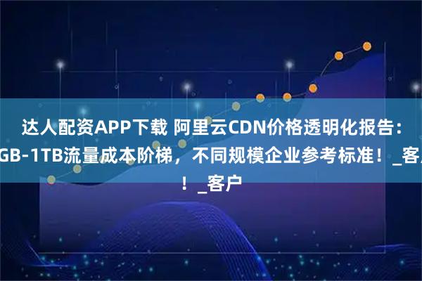 达人配资APP下载 阿里云CDN价格透明化报告：1GB-1TB流量成本阶梯，不同规模企业参考标准！_客户