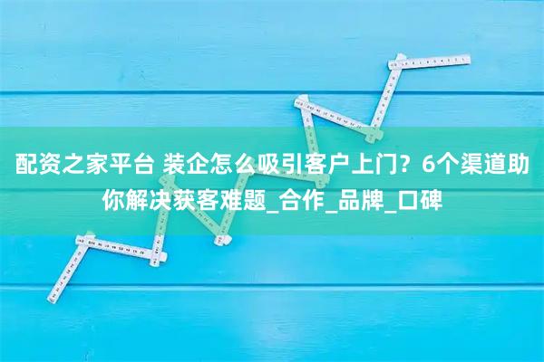 配资之家平台 装企怎么吸引客户上门？6个渠道助你解决获客难题_合作_品牌_口碑