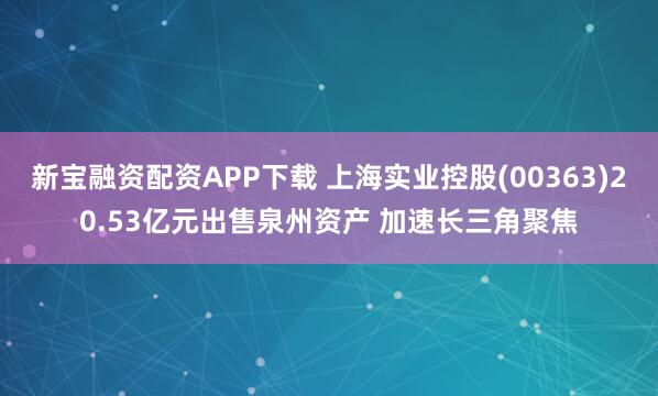 新宝融资配资APP下载 上海实业控股(00363)20.53亿元出售泉州资产 加速长三角聚焦