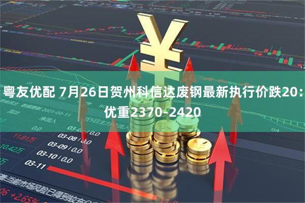 粤友优配 7月26日贺州科信达废钢最新执行价跌20：优重2370-2420