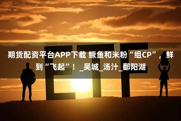 期货配资平台APP下载 鳜鱼和米粉“组CP”，鲜到“飞起”！_吴城_汤汁_鄱阳湖