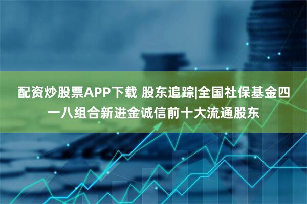 配资炒股票APP下载 股东追踪|全国社保基金四一八组合新进金诚信前十大流通股东
