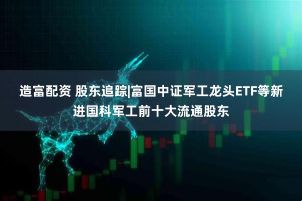 造富配资 股东追踪|富国中证军工龙头ETF等新进国科军工前十大流通股东