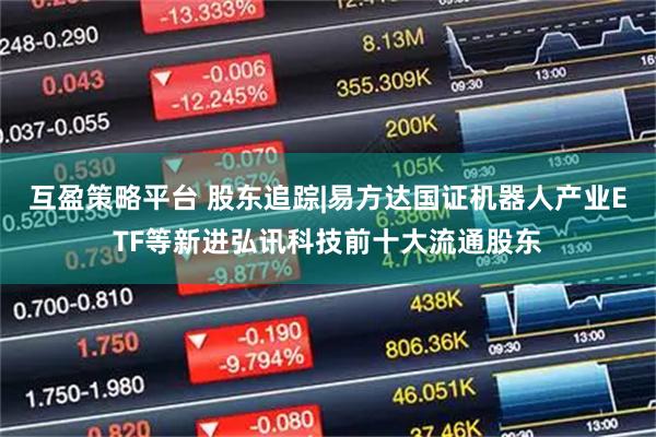 互盈策略平台 股东追踪|易方达国证机器人产业ETF等新进弘讯科技前十大流通股东