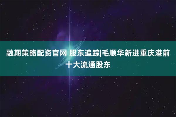 融期策略配资官网 股东追踪|毛顺华新进重庆港前十大流通股东