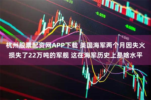 杭州股票配资网APP下载 美国海军两个月因失火损失了22万吨的军舰 这在海军历史上是啥水平
